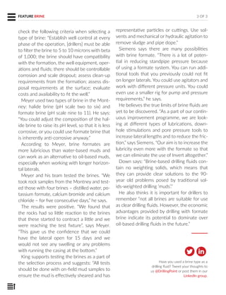 Have you used a brine type as a
drilling fluid? Tweet your thoughts to
us @DrillingPoint or post them in our
LinkedIn group.
check the following criteria when selecting a
type of brine: “Establish well control at every
phase of the operation, [drillers] must be able
to filter the brine to 5 to 10 microns with beta
of 1,000; the brine should have compatibility
with the formation, the well equipment, oper-
ations and fluids; there should be controllable
corrosion and scale dropout; assess clean-up
requirements from the formation; assess dis-
posal requirements at the surface; evaluate
costs and availability to fit the well.”
Meyer used two types of brine in the Mont-
ney: halide brine (pH scale two to six) and
formate brine (pH scale nine to 11). He says:
“You could adjust the composition of the hal-
ide brine to raise its pH level, so that it is less
corrosive, or you could use formate brine that
is inherently anti-corrosive anyway.”
According to Meyer, brine formates are
more lubricious than water-based muds and
can work as an alternative to oil-based muds,
especially when working with longer horizon-
tal laterals.
Meyer and his team tested the brines. “We
took rock samples from the Montney and test-
ed those with four brines – distilled water, po-
tassium formate, calcium bromide and calcium
chloride – for five consecutive days,” he says.
The results were positive. “We found that
the rocks had so little reaction to the brines
that these started to contract a little and we
were reaching the test fixture”, says Meyer.
“This gave us the confidence that we could
have the lateral open for 15 days and we
would not see any swelling or any problems
with running the casing at the bottom.”
King supports testing the brines as a part of
the selection process and suggests: “All tests
should be done with on-field mud samples to
ensure the mud is effectively sheared and has
representative particles or cuttings. Use sol-
vents and mechanical or hydraulic agitation to
remove sludge and pipe dope.”
Siemens says there are many possibilities
with brine formate. “There is a lot of poten-
tial in reducing standpipe pressure because
of using a formate system. You can run addi-
tional tools that you previously could not fit
on longer laterals. You could use agitators and
work with different pressure units. You could
even use a smaller rig for pump and pressure
requirements,” he says.
He believes the true limits of brine fluids are
yet to be discovered. “As a part of our contin-
uous improvement programme, we are look-
ing at different types of lubrications, down-
hole stimulations and pore pressure tools to
increase lateral lengths and to reduce the fric-
tion,” says Siemens. “Our aim is to increase the
lubricity even more with the formate so that
we can eliminate the use of Invert altogether.”
Down says: “Brine-based drilling fluids con-
tain no weighting solids, which means that
they can provide clear solutions to the 90-
year old problems posed by traditional sol-
ids-weighted drilling ‘muds’.”
He also thinks it is important for drillers to
remember “not all brines are suitable for use
as clear drilling fluids. However, the economic
advantages provided by drilling with formate
brine indicate its potential to dominate over
oil-based drilling fluids in the future.”
3 OF 3FEATURE BRINE
 
