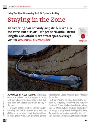 ADVANCES IN GEOSTEERING technology
mean that drillers can now ensure accurate
well-bore placement using real-time data that
tells them how to steer the drill bit to stay in
the zone.
However, drillers need to start by under-
standing the rock formations that they are
drilling in, so they can exploit faults and folds
to best place wells, says Scientific Drilling
International Global Product Line Manager
Asong Suh.
Suh says: “In the Canadian Foothill, the Car-
dium is complexly deformed and naturally
fractured. Correctly placed wells take advan-
tage of these natural fracture permeability
pathways to support extremely prolific wells.
To maximize production and effective reser-
voir drainage, horizontal well bores need to be
Geosteering can not only help drillers stay in
the zone, but also drill longer horizontal lateral
lengths and attain more sweet spot coverage,
writes SUDAKSHINA BHATTACHARJEE
1 OF 3ANALYSIS STAYING IN THE ZONE
Staying in the Zone
Using The Right Geosteering Tools To Optimize Drilling
Play List
PHOTOS:ScientificDrillingInternational
 
