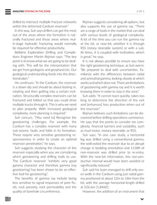 drilled to intersect multiple fracture networks
within the deformed Cardium reservoir.”
In this way, Suh says drillers can get the most
out of the areas where the formation is nat-
urally fractured and those areas where mul-
ti-stage hydraulic fracturing would normally
be required for effective productivity.
Bellatrix Exploration Drilling and Comple-
tions Engineer Martin Rejman says: “The key
point is to know what we are going to be deal-
ing with. This will be the interpretation that
we get from geologists and geophysicists. Our
geological understanding feeds into the direc-
tional plan.”
He continues: “In the Cardium, the reservoir
is a down dip and should be about locking in,
rotating and then getting into a certain incli-
nation. Structurally complex reservoirs can be
fractured and folded so that you could drive
multiple trucks through it. This is why we need
to plan properly. With increased geological
complexity, more planning is required.”
Suh concurs. “[You need to] Recognise the
geosteering challenges. For example, the
Cardium has a complex reservoir with many
sub-seismic faults and folds in its formation.
These require very sensitive geosteering re-
sponsiveness in order to create an optimal
reservoir penetration,” he says.
Suh suggests studying the character of the
reservoir especially when you are considering
which geosteering and drilling tools to use.
The Cardium reservoir “exhibits very good
gamma character and therefore gamma [ray
geosteering] has been shown to be an effec-
tive tool for geosteering”.
The benefits of gamma ray include being
less sensitive to signal responses of pore flu-
ids, rock porosity, rock permeability and the
quality of borehole circumference.
Rejman suggests considering all options, but
also supports the use of gamma ray. “There
are a range of tools in the market that can deal
with various levels of geological complexity.
A lot of the time you can run the gamma ray
at the bit, or near-bit, whether it is through
RSS [rotary steerable system] or with a sub.
At times, it is coupled with inclination, which
is great,” he says.
It is not always possible to ensure you have
the right geosteering technique, as Suh warns:
“Be prepared to deal with uncertainties. Fa-
miliarize with the differences between radial
and azimuthal gamma, looking closely at which
works andwhich does not.There are limitations
of geosteering with gamma ray and it is worth
knowing them in order to stay in the zone.”
Suh adds: “It cannot react quickly, takes too
long to determine the direction of the exit
and [enhances] loss production when out of
the reservoir.”
Rejman believes such limitations can be dis-
covered before drilling operations commence.
He says that the points to consider are com-
plexity, financial barriers and suitability, such
as mud motor, motary steerable, or RSS.
Suh says: “In one case study, a horizontal
leg was drilled using a conventional gamma,
the well exited the reservoir due to an abrupt
change in bedding orientation and 1138ft of
non-reservoir was drilled prior to re-entry.
With the near-bit information, this non-pro-
ductive interval would have been avoided or
significantly reduced.”
Suh said his team managed to drill only sev-
en wells in the Cardium using just radial gam-
ma positioned at about 12m to 18m from the
bit, with the average horizontal length drilled
at 526.6m [1,846ft].
However, the addition of an instrument that
ANALYSIS STAYING IN THE ZONE 2 OF 3
 