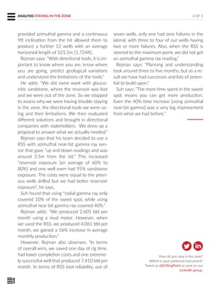 3 OF 3
How do you stay in the zone?
Which is your preferred instrument?
Tweet us @DrillingPoint or post on our
LinkedIn group.
provided azimuthal gamma and a continuous
9ft inclination from the bit allowed them to
produce a further 12 wells with an average
horizontal length of 525.5m [1,724ft].
Rejman says: “With directional tools, it is im-
portant to know where you are, know where
you are going, predict geological variations
and understand the limitations of the tools.”
He adds: “We did some work with glauco-
nitic sandstone, where the reservoir was lost
and we were out of the zone. So we stopped
to assess why we were having trouble staying
in the zone, the directional tools we were us-
ing and their limitations. We then evaluated
different solutions and brought in directional
companies with stakeholders. We drew up a
proposal to answer what we actually needed.”
Rejman says that his team decided to use a
RSS with azimuthal near-bit gamma ray sen-
sor that gave “up and down readings and was
around 2.5m from the bit.” This increased
“reservoir exposure [an average of 60% to
80%] and one well even had 95% sandstone
exposure. The costs were equal to the previ-
ous wells drilled but we had better reservoir
exposure”, he says.
Suh found that using “radial gamma ray only
covered 10% of the sweet spot, while using
azimuthal near-bit gamma ray covered 40%.”
Rejman adds: “We produced 2,605 bbl per
month using a mud motor. However, when
we used the RSS, we produced 4,061 bbl per
month, we gained a 56% increase in average
monthly production.”
However, Rejman also observes: “In terms
of overall wins, we saved one day of rig time,
had lower completion costs and one extreme-
ly successful well that produced 7,410 bbl per
month. In terms of RSS tool reliability, out of
seven wells, only one had zero failures in the
lateral, with three to four of our wells having
two or more failures. Also, when the RSS is
steered to the maximum point, we did not get
an azimuthal gamma ray reading.”
Rejman says: “Planning and understanding
took around three to five months, but as a re-
sult we have had successes and lots of poten-
tial to build upon.”
Suh says: “The more time spent in the sweet
spot means you can get more production.
Even the 40% time increase [using azimuthal
near-bit gamma] was a very big improvement
from what we had before.”
ANALYSIS STAYING IN THE ZONE
 