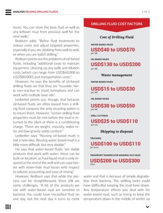 reuse. You can store the base fluid as well as
any leftover mud from previous well for the
next wells”.
Redburn adds: “Refine fluid treatments to
reduce costs and adjust targeted properties,
especially if you are skidding from well to well,
or when you are batch drilling.”
Redburn points out the problems ofoil-based
fluids, including “additional costs to maintain
equipment, cleaning up any spills and dilution
costs [which can range from USD$60,000 to
USD$80,000] and transportation costs.”
However, he says the benefits of oil-based
drilling fluids are that they are “reusable, fair-
ly non-reactive to [rock] formations and can
work with multiple base oils”.
Ledbetter points out, though, that because
oil-based fluids are often leased from a drill-
ing fluid company the only recycling option is
to return them. However, “certain drilling fluid
properties must be met before the mud is re-
turned to the plant or there is a conditioning
charge. These are weight, viscosity, water ra-
tio and low-gravity solids content.”
Ledbetter says: “Reusing oil-based muds is
not a new idea. Reusing water-based mud is a
little more difficult, but very doable.”
He says that water-based fluids “are stable
products that work with water; these can be
built on location, as haul liquid mud is only re-
quired at the end of the well and can cope bet-
ter with down-hole mud losses with respect
to volume accounting and ease of mixing”.
However, Redburn says that while the pro-
cess can be straightforward, there still are
some challenges. “A lot of the products we
use with water-based mud are sensitive to
bacteria. You could have viscosified fluid on
one day, but the next day it turns to creek
WATER-BASED MUDS
USD$40 to USD$70
per bbl
OIL-BASED MUDS
USD$130 to USD$200
per bbl
2 OF 3ANALYSIS REUSING DRILLING FLUIDS
DRILLING FLUID COST FACTORS
water and that is because of simple degrada-
tion from bacteria. The settling tanks could
have [difficulty] keeping the mud base down.
Any temperature effects you deal with for
water-based mud, such as trying to keep the
temperature down in the middle of winter up
Cost of Drilling Fluid
Waste management
WATER-BASED MUDS
USD$15 to USD$30
per bbl
OIL-BASED MUDS
USD$30 to USD$50
per bbl
DRILL CUTTINGS
USD$25 to USD$110
per ton
TRUCKING
USD$100 to USD$110
per hour
TRANSPORT TANKERS (FOR WASHING OUT MUD)
USD$200 to USD$300
Each
Shipping to disposal
 
