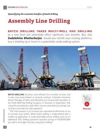 Assembly Line Drilling
BATCH DRILLING has been used offshore for a number of years, but
is only now being looked at seriously onshore. Columbia Industries
Senior Manager of Sales and Marketing Joe Canova told attendees at
the Multi-Well Pad Drilling Congress, in Houston, in September, that
using this assembly line style offers massive potential cost savings, but
as long as you take the right approach.
“The main purpose is to increase your operational efficiencies to try
to increase your profits. When batch drilling is implemented with a
mobile rig application, it could potentially reduce drilling costs by an
additional 10%. Drilling operators reported savings of USD$500,000
per well in the Eagle Ford [by using batch drilling].”
1 OF 4FEATURE BATCH DRILLING
PHOTOS:Shutterstock
BATCH DRILLING TAKES MULTI-WELL PAD DRILLING
to a new level and potentially offers significant cost benefits. But, asks
Sudakshina Bhattacharjee, should you retrofit your existing platforms,
buy a skidding rig or invest in a potentially costly walking system.
Quantifying the economic benefits of batch drilling
Play List
 