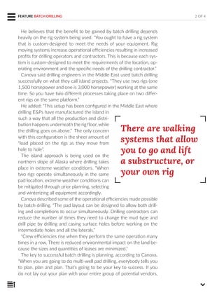 He believes that the benefit to be gained by batch drilling depends
heavily on the rig system being used. “You ought to have a rig system
that is custom-designed to meet the needs of your equipment. Rig
moving systems increase operational efficiencies resulting in increased
profits for drilling operators and contractors. This is because each sys-
tem is custom-designed to meet the requirements of the location, op-
erating environment and the specific needs of the drilling contractor.”
Canova said drilling engineers in the Middle East used batch drilling
successfully on what they call island projects. “They use two rigs (one
1,500 horsepower and one is 3,000 horsepower) working at the same
time. So you have two different processes taking place on two differ-
ent rigs on the same platform.”
He added: “This setup has been configured in the Middle East where
drilling E&Ps have manufactured the island in
such a way that all the production and distri-
bution happens underneath the rig floor, while
the drilling goes on above.” The only concern
with this configuration is the sheer amount of
“load placed on the rigs as they move from
hole to hole”.
The island approach is being used on the
northern slope of Alaska where drilling takes
place in extreme weather conditions. “When
two rigs operate simultaneously in the same
pad location, extreme weather conditions can
be mitigated through prior planning, selecting
and winterizing all equipment accordingly.
Canova described some of the operational efficiencies made possible
by batch drilling. “The pad layout can be designed to allow both drill-
ing and completions to occur simultaneously. Drilling contractors can
reduce the number of times they need to change the mud type and
drill pipe by drilling and casing surface holes before working on the
intermediate holes and all the laterals.”
“Crew efficiencies rise when they perform the same operation many
times in a row. There is reduced environmental impact on the land be-
cause the sizes and quantities of leases are minimized.”
The key to successful batch drilling is planning, according to Canova.
“When you are going to do multi-well pad drilling, everybody tells you
to plan, plan and plan. That’s going to be your key to success. If you
do not lay out your plan with your entire group of potential vendors,
2 OF 4
There are walking
systems that allow
you to go and lift
a substructure, or
your own rig
FEATURE BATCH DRILLING
 