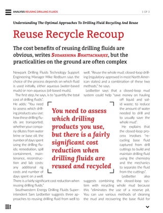 Newpark Drilling Fluids Technology Support
Engineering Manager Mike Redburn says the
choice of the process depends on which fluid
is used initially, either aqueous (water-based
muds) or non-aqueous (oil-based muds).
The first step, he says, is to “quantify the total
cost of drilling fluids”.
He adds: “You need
to assess which drill-
ing products you use;
howthese drilling flu-
ids are transported;
whetheryourcompa-
ny dilutes from water
brine or base oil; the
number of days spent
using the drilling flu-
ids; remediation, spill
containment, main-
tenance, reconstruc-
tion and lab costs;
any additional rig
costs and number of
days spent on a well.
There is a fairly significant cost reduction when
reusing drilling fluids.”
Southwestern Energy Drilling Fluids Super-
intendent Sam Ledbetter suggests three ap-
proaches to reusing drilling fluid from well to
well. “Reuse the whole mud; closed-loop drill-
ing (regulatory-approved in most North Amer-
ican states) and a combination of these two
methods,” he says.
Ledbetter says that a closed-loop mud
system could help “save money on hauling
off liquid and sol-
id waste; to reduce
the amount of water
needed to drill and
to usually save the
whole mud”.
He explains that
the closed-loop pro-
cess involves “re-
cycling base fluid
captured from drill
cuttings to build and
maintain drilling fluid
using the chemistry
and the mechanics
to separate the fluid
from the cuttings”.
Ledbetter also
suggests combining the closed-loop sys-
tem with recycling whole mud because
this “eliminates the use of a reserve pit.
You can use various methods of cleaning
the mud and recovering the base fluid for
The cost beneﬁts of reusing drilling ﬂuids are
obvious, writes SUDAKSHINA BHATTACHARJEE, but the
practicalities on the ground are often complex
1 OF 3ANALYSIS REUSING DRILLING FLUIDS
Reuse Recycle Recoup
You need to assess
which drilling
products you use,
but there is a fairly
significant cost
reduction when
drilling fluids are
reused and recycled
Understanding The Optimal Approaches To Drilling Fluid Recycling And Reuse
 