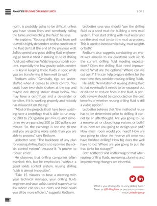 north, is probably going to be difficult unless
you have steam lines and somebody rolling
the tanks and watching the fluid,” he says.
He explains: “Reusing drilling fluid from well
to well is highly dependent on the condition of
the fluid [left] at the end of the previous well.
Solids control and good drilling fluid engineer-
ing go hand in hand in making reuse of drilling
fluid cost-effective. Watching your solids con-
tent, especially the low-gravity solids content
– is key in keeping these fluids in spec while
you are transferring it from well to well.”
Redburn adds: “Generally, rigs are under-
staffed when it comes to solids control. You
could have two shale shakers at the top and
maybe one drying shaker down below. You
may have a centrifuge and a de-sander or
de-silter, if it is working properly and nobody
has misused it on the rig.”
“Most of the projects that I have been watch-
ing have a centrifuge that is able to run may-
be 200 to 250 gallons per minute and some-
times we are pumping 300 to 320 gallons per
minute. So, the exchange is not one to one
and you are getting more solids than you are
able to process,” says Redburn.
Ledbetter says: “The backbone of any plan
for reusing drilling fluids is to optimise the sol-
ids control system”, because it “is proven to
reduce costs”.
He observes that drilling companies often
overlook this, but he emphasises “without a
good solids control system, reusing drilling
fluids is almost impossible”.
“Take 15 minutes to have a meeting with
your technical manager, your drilling fluids
engineer and your solids control supervisor to
ask where can you cut costs and how could
you all be more efficient,” suggests Redburn.
3 OF 3ANALYSIS REUSING DRILLING FLUIDS
Ledbetter says you should “use the drilling
fluid as a seed mud for building a new mud
system. Then start drilling with mud water and
use the seed mud to start the mud up process.
This is used to increase viscosity, mud weights
or both.”
Redburn also suggests conducting an end-
of-well analysis to ask questions such as: “Is
the current drilling fluid meeting expecta-
tions? Does the drilling fluid need improve-
ment? What are the options? Where can we
cut cost?” This can help prepare drillers for the
next time they consider reusing drilling fluids.
He adds: “A limitation of reusing drilling fluid
is that eventually it needs to be swapped out
or diluted to reduce fines in the fluid. A peri-
odic review should be conducted on the cost
benefits of whether reusing drilling fluid is still
a viable option.”
Ledbetter believes that “the method of reuse
has to be determined prior to drilling, it can-
not be an afterthought. Are you going to use
a reserve pit or closed-loop system, or both?
If so, how are you going to design your pad?
How much room would you need? How are
you going to close the reserve pit once you
have finished drilling? How big does the well
have to be? Where are you going to put the
frac tanks for storage?”
Both Ledbetter and Redburn agree that when
reusing drilling fluids, reviewing, planning and
implementing changes are essential.
What is your strategy for re-using drilling fluids?
Tweet us @DrillingPoint or post your comments
in our LinkedIn group
 