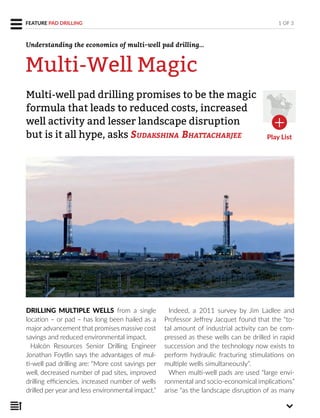 DRILLING MULTIPLE WELLS from a single
location – or pad – has long been hailed as a
major advancement that promises massive cost
savings and reduced environmental impact.
Halcón Resources Senior Drilling Engineer
Jonathan Foytlin says the advantages of mul-
ti-well pad drilling are: “More cost savings per
well, decreased number of pad sites, improved
drilling efficiencies, increased number of wells
drilled per year and less environmental impact.”
Indeed, a 2011 survey by Jim Ladlee and
Professor Jeffrey Jacquet found that the “to-
tal amount of industrial activity can be com-
pressed as these wells can be drilled in rapid
succession and the technology now exists to
perform hydraulic fracturing stimulations on
multiple wells simultaneously”.
When multi-well pads are used “large envi-
ronmental and socio-economical implications”
arise “as the landscape disruption of as many
Multi-well pad drilling promises to be the magic
formula that leads to reduced costs, increased
well activity and lesser landscape disruption
but is it all hype, asks SUDAKSHINA BHATTACHARJEE
1 OF 3FEATURE PAD DRILLING
Multi-Well Magic
Play List
Understanding the economics of multi-well pad drilling...
 