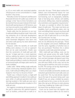 FEATURE PAD DRILLING
as 12 or more wells and associated pipeline
infrastructure can be concentrated in a single
location”, they wrote.
Marcellus Center for Outreach and Research
Associate DirectorJim Ladlee says another ad-
vantage is that “two to three formations can
be reached from one pad. Instead of the tradi-
tional well spacing layout of 30 hectares, you
can have one pad to cover wells from multiple
formations, such as the Bakken”.
Foytlin adds that the decisions to use mul-
ti-well pad drilling should be made “when drill-
ing companies are in full-scale development
mode; when the asset has been de-risked;
when leasehold obligations have been met
and when well spacing has been determined
for the laterals”.
However, while the benefits of multi-well
drilling seem obvious, it is not an approach
that can be used everywhere. Foytlin says
that the constraints of multi-well pad drill-
ing are: “a larger pad size, a more expensive
rig (e.g. walking rig system), more directional
work, production delays and more planning.
Multi-well pad drilling is mainly for directional
or horizontal wells and larger pads need to be
made available.”
Ladlee adds: “While drilling single well-pads
means constructing individual pipeline struc-
tures, multi-well pad drilling takes up a larger
footprint, from four to 10 acres of land.”
Foytlin says, in Brazos County, a single-well
pad drilling approach resulted in 16.6 wells per
year; while a 4-well pad operation (with skid-
ded rig) resulted in 18.4 wells per year and a
10-well pad drilling operation resulted in 19.6
wells per year.
He suggests considering all requirements of
the pad to determine the optimal footprint,
such as facilities, artificial lifts as well as re-
serve pits. He says: “Think about surface lim-
itations and environmental impact for cost
considerations too. Also consider geograph-
ical factoring, such as topography, wetlands,
high or low-lying areas, climate, soil stability,
soil cement, drilling mats, material availability,
city restrictions and regulation requirements.”
He gives an example to reflect the break-
down of well costs. “The major cost items are
tangibles, (such as wellheads, pipes, etc), rig
time and drilling fluids, because any losses will
drive up costs. Location, legal and land dam-
ages are 16% of well costs for us in this [Bra-
zos County] case,” he says.
Foytlin points out that there are some costs
that are not affected by the pad type. “These
are the tangibles and cement. Wellheads will
cost the same, regardless of whether two or
four are purchased. Therefore this is where
companies could make potential savings.”
With multi-well pad drilling, costs can be
shared and spread across the wells. Foytlin
says: “This is because the location, roads, legal
fees and land damages all depend upon how
many pads will be on a rig. For example, well
one will need 100% of the costs, but by the
time you get to well four, the costs can reduce
to 25%. The savings can be big, depending on
how much the pad costs.”
In terms ofvariable cost benefits, besides cost
reductions generated from each well, costs can
be saved from “the rig mob-demob, depend-
ing on the type of rig system being used”, says
Foytlin.“If you are using a skidded rig system,
you will need to hire a crane on the site and it
takes [the rig] up to 30 hours to skid, whereas
if you have a walking rig, it takes only 12 hours
[to move] from rig release to spud.”
Costs can be saved from the logistics side
too, he says, because drillers do not need to
2 OF 3
 