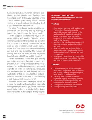FEATURE PAD DRILLING
haul drilling mud and materials from one loca-
tion to another. Foytlin says: “During a mul-
ti-well pad batch drilling, you would be saving
a lot of money by not having to build a water
system or a spud mud and then hauling it off
if you do not have a reserve pit.”
He adds: “Less labour costs would be re-
quired for tank cleaning and rig washing, if
you do not have to move the rig too much.”
Foytlin suggests the following ways to im-
prove drilling efficiencies: “Identify where
drilling hazards could take place, e.g gravel in
the upper section, taking preventative meas-
ures for loss circulation, mud weight optimi-
sation (can help spend less time in circulating
gas out) and hole instability. The number of
drilling days can be reduced with improved
borehole assembly (BHA) and bit designs.”
Foytlin concludes: “Multi-well pad drilling
can reduce costs and days in the correct ap-
plication. Cost savings increase with lesser lo-
cation costs and land damages and plateau at
eight to ten wells for walking rigs. It reduces
the number of days per well allowing for more
wells to be drilled per year. Facilities and arti-
ficial lifts must be determined prior to building
a pad. Begin with the end in mind.”
However, Ladlee says: “There will always be
a need for single-well pad drilling, especially
during the exploration stage, where a test well
needs to be drilled in vertically, before large-
scale horizontal multi-well pad drilling begins.”
MULTI-WELL PAD DRILLING
Here is a breakdown of the pros and cons
for multi-well pad drilling:
The Pros
• Cost savings increase with walking rigs.
• Two to three formations can be
reached from one pad. Instead of the
traditional well spacing layout of 30
hectares, you can have one pad to
cover wells from multiple formations,
such as the Bakken.
• It reduces the number of days per well
allowing for more wells to be drilled
per year.
• Save money by not having to build a
water system or a spud mud and then
having to haul it off, if you do not have
a reserve pit.
• Less labour costs would be required for
tank cleaning and rig washing, if you do
not have to move the rig too much.
The Cons
• The size of the pad would be larger
than with a single-well pad. Multi-well
pad drilling takes up a larger footprint,
from four to 10 acres of land.”
• You may need to invest in a more
expensive rig (e.g. walking rig system)
• Multi-well pad drilling is mainly for
directional or horizontal wells.
• More production delays could occur.
• More planning ahead required.
Tweet your thoughts to us @DrillingPoint
or post them in our LinkedIn group.
 
