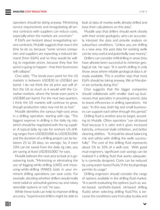 operators should be doing anyway. Minimizing
service requirements and renegotiating all ser-
vice contracts with suppliers can reduce costs,
especially when the markets are uncertain.”
If E&Ps are hesitant about renegotiating ser-
vice contracts, Mutalik suggests that now is the
time to do so, because “some service compa-
nies and suppliers are expecting a reduced de-
mand [from E&Ps] and so they would be will-
ing to negotiate prices, because they fear the
worst is going to happen - that their businesses
will collapse”.
Choi adds: “The break-even point for the US
markets is between USD$30 to USD$65 per
barrel. I do not think the oil price war will af-
fect the US as much as it would with the Ca-
nadian markets, where the break-even point is
USD$80 per barrel. For the next two quarters,
I think the US markets will continue to grow,
though production rates may not be as fast.”
Mutalik identifies the various high-cost areas
in a drilling operation, starting with rigs. “The
biggest expense in drilling is the daily rig rate,
which should be negotiated with the rig suppli-
er. A typical daily rig rate for onshore US drill-
ing ranges from USD$20,000 to USD$30,000,
and the duration of a drilling project can be be-
tween 25 to 30 days, on average. So, if even
10% can be saved from the daily rig rate, you
are saving at least USD$50,000,” he says.
Mutalik believes the next area to look at is ge-
osteering tools. “Minimizing or eliminating the
use of logging-while-drilling [LWD] and meas-
uring-while-drilling [MWD] tools in your im-
minent drilling operations can save costs. For
example, deciding whether drillers would really
need radial or azimuthal gamma ray and rotary
steerable systems or not,” he says.
While these tools can help to improve drilling
accuracy, “experienced drillers might be able to
look at data of nearby wells already drilled and
base their calculations on this data”.
Mutalik says that drillers should work closely
with their onsite geologists, who can accurate-
ly interpret the data and provide analysis on
subsurface conditions. “Unless you are drilling
in a new area, the past data for existing wells
can be very useful and potentially save money”.
Drillers can consider infill drilling in areas they
have already been successful to minimize geo-
logical risk. He says: “It is worth drilling in only
those areas where reliable geological data is al-
ready available. This is another step that most
E&Ps should be taking anyway. We at Marube-
ni are certainly doing this.”
Choi suggests that the bigger companies
should collaborate with smaller start-up busi-
nesses that specialize in providing seismic data
to boost efficiencies in drilling operations. He
says: “In this way, both big and small business-
es can support each other through this period.”
Drilling fluid is another area to target, accord-
ing to Mutalik. Often operators “use oil-based
fluid because it is safer and it gives increased
lubricity, enhanced shale inhibition, and better
cleaning abilities. “It should be about balancing
risk and safety with drilling the wells success-
fully.” The cost of the drilling fluid represents
about 5% to 10% of a well cost. With good
mud engineers, significant cost savings can be
realized if a drilling fluid that works adequate-
ly is correctly designed. Costs can be reduced
by using water-based fluids,”if the local geology
permits its usage”.
Drilling engineers should consider the range
of options available in the drilling fluid market.
“It is worth evaluating the options [such as, wa-
ter-based, synthetic-based, oil-based drilling
fluids] when selecting drilling fluid.This is be-
cause the conditions vary from play to play and
ANALYSIS COST REDUCTION 2 OF 3
 