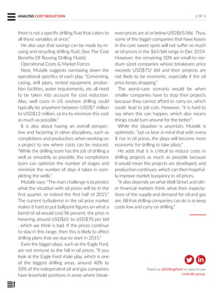 even prices are at or below USD$65/bbl. Thus,
some of the bigger companies that have leases
in the core sweet spots will not suffer so much
at oil prices in the $65/bbl range in Dec 2014.
However, the remaining 50% are small-to-me-
dium sized companies whose breakeven price
exceeds USD$75/ bbl and their projects are
not likely to be economic, especially if the oil
price keeps dropping.”
The worst-case scenario would be when
smaller companies have to stop their projects
because they cannot afford to carry on, which
could lead to job cuts. However, “it is hard to
say when this can happen, which also means
things could turn around for the better”.
While the situation is uncertain, Mutalik is
optimistic: “Let us bear in mind that with every
$ rise in oil prices, the plays will become more
economic for drilling to take place.”
He adds that it is critical to reduce costs in
drilling projects as much as possible because
it would mean the projects are developed, and
production continues, which can then hopeful-
ly improve market buoyancy in oil prices.
“It also depends on what Wall Street and oth-
er financial markets think, what their expecta-
tions of the supply and demand for oil and gas
are. All that drilling companies can do is to keep
costs low and carry on drilling.”
3 OF 3
Tweet us @DrillingPoint or post on our
LinkedIn group.
there is not a specific drilling fluid that caters to
all these variables at once.”
He also says that savings can be made by re-
using and recycling drilling fluid. (See The Cost
Benefits Of Reusing Drilling Fluids)
Operational Costs & Market Forces
Next, Mutalik suggests narrowing down the
operational specifics of each play. “Cementing,
casing, drill pipes, rented equipment, produc-
tion facilities, water requirements, etc all need
to be taken into account for cost reduction.
Also, well costs in US onshore drilling could
typically be anywhere between USD$7 million
to USD$12 million, so try to minimize this cost
as much as possible.”
It is also about having an overall perspec-
tive and factoring in other disciplines, such as
completions and production, when working on
a project to see where costs can be reduced.
“While the drilling team has the job of drilling a
well as smoothly as possible, the completions
team can optimize the number of stages and
minimize the number of days it takes in com-
pleting the wells.”
Mutalik says: “The main challenge is to predict
what the situation with oil prices will be in the
first quarter, or indeed the first half of 2015.”
The current turbulence in the oil price market
makes it hard to put ballpoint figures on what a
barrel of oil would cost.”At present, the price is
hovering around USD$65 to USD$70 per bbl
, which we think is bad. If the prices continue
to stay in this range, then this is likely to affect
drilling plans that are due to start in 2015.”
Even the bigger plays, such as the Eagle Ford,
are not immune to the fall in oil prices. “If you
look at the Eagle Ford shale play, which is one
of the biggest drilling areas, around 40% to
50% of the independent oil and gas companies
have leasehold positions in areas where break-
ANALYSIS COST REDUCTION
 