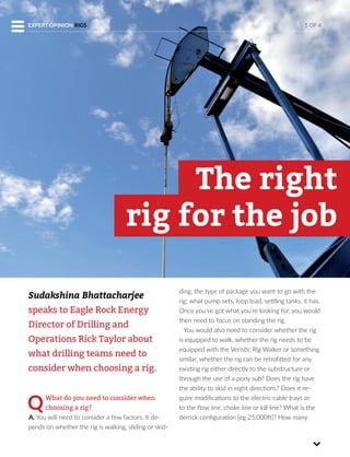 Sudakshina Bhattacharjee
speaks to Eagle Rock Energy
Director of Drilling and
Operations Rick Taylor about
what drilling teams need to
consider when choosing a rig.
QWhat do you need to consider when
choosing a rig?
A. You will need to consider a few factors. It de-
pends on whether the rig is walking, sliding or skid-
ding; the type of package you want to go with the
rig; what pump sets, loop load, settling tanks, it has.
Once you’ve got what you’re looking for, you would
then need to focus on standing the rig.
You would also need to consider whether the rig
is equipped to walk, whether the rig needs to be
equipped with the Veristic Rig Walker or something
similar, whether the rig can be retrofitted for any
existing rig either directly to the substructure or
through the use of a pony sub? Does the rig have
the ability to skid in eight directions? Does it re-
quire modifications to the electric cable trays or
to the flow line, choke line or kill line? What is the
derrick configuration [eg 25,000ft]? How many
The right
rig for the job
1 OF 4EXPERT OPINION RIGS
 