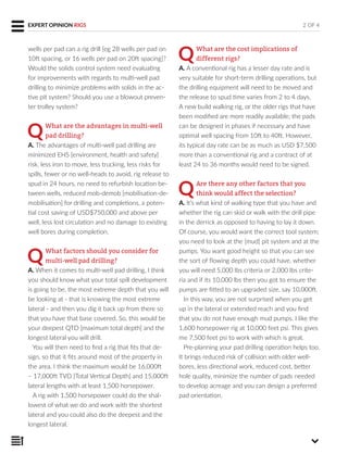 wells per pad can a rig drill [eg 28 wells per pad on
10ft spacing, or 16 wells per pad on 20ft spacing]?
Would the solids control system need evaluating
for improvements with regards to multi-well pad
drilling to minimize problems with solids in the ac-
tive pit system? Should you use a blowout preven-
ter trolley system?
QWhat are the advantages in multi-well
pad drilling?
A. The advantages of multi-well pad drilling are
minimized EHS [environment, health and safety]
risk, less iron to move, less trucking, less risks for
spills, fewer or no well-heads to avoid, rig release to
spud in 24 hours, no need to refurbish location be-
tween wells, reduced mob-demob [mobilisation-de-
mobilisation] for drilling and completions, a poten-
tial cost saving of USD$750,000 and above per
well, less lost circulation and no damage to existing
well bores during completion.
QWhat factors should you consider for
multi-well pad drilling?
A. When it comes to multi-well pad drilling, I think
you should know what your total spill development
is going to be, the most extreme depth that you will
be looking at - that is knowing the most extreme
lateral - and then you dig it back up from there so
that you have that base covered. So, this would be
your deepest QTD [maximum total depth] and the
longest lateral you will drill.
You will then need to find a rig that fits that de-
sign, so that it fits around most of the property in
the area. I think the maximum would be 16,000ft
– 17,000ft TVD [Total Vertical Depth] and 15,000ft
lateral lengths with at least 1,500 horsepower.
A rig with 1,500 horsepower could do the shal-
lowest of what we do and work with the shortest
lateral and you could also do the deepest and the
longest lateral.
QWhat are the cost implications of
different rigs?
A. A conventional rig has a lesser day rate and is
very suitable for short-term drilling operations, but
the drilling equipment will need to be moved and
the release to spud time varies from 2 to 4 days.
A new build walking rig, or the older rigs that have
been modified are more readily available; the pads
can be designed in phases if necessary and have
optimal well spacing from 10ft to 40ft. However,
its typical day rate can be as much as USD $7,500
more than a conventional rig and a contract of at
least 24 to 36 months would need to be signed.
QAre there any other factors that you
think would affect the selection?
A. It’s what kind of walking type that you have and
whether the rig can skid or walk with the drill pipe
in the derrick as opposed to having to lay it down.
Of course, you would want the correct tool system;
you need to look at the [mud] pit system and at the
pumps. You want good height so that you can see
the sort of flowing depth you could have, whether
you will need 5,000 lbs criteria or 2,000 lbs crite-
ria and if its 10,000 lbs then you got to ensure the
pumps are fitted to an upgraded size, say 10,000ft.
In this way, you are not surprised when you get
up in the lateral or extended reach and you find
that you do not have enough mud pumps. I like the
1,600 horsepower rig at 10,000 feet psi. This gives
me 7,500 feet psi to work with which is great.
Pre-planning your pad drilling operation helps too.
It brings reduced risk of collision with older well-
bores, less directional work, reduced cost, better
hole quality, minimize the number of pads needed
to develop acreage and you can design a preferred
pad orientation.
2 OF 4EXPERT OPINION RIGS
 