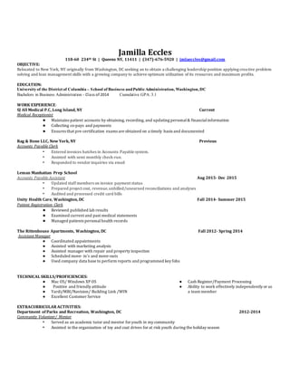 Jamilla Eccles
118-60 234th St | Queens NY, 11411 | (347)-676-5920 | jmlaeccles@gmail.com
OBJECTIVE:
Relocated to New York, NY originally from Washington, DC seeking an to obtain a challenging leadership position applying creative problem
solving and lean management skills with a growing company to achieve optimum utilization of its resources and maximum profits.
EDUCATION:
University of the District of Columbia – School of Business andPublicAdministration, Washington, DC
Bachelors in Business Administration - Class of 2014 Cumulative GPA:3.1
WORK EXPERIENCE:
SJ All Medical P.C, Long Island, NY Current
Medical Receptionist
● Maintains patient accounts by obtaining, recording, and updating personal& financialinformation
● Collecting co-pays and payments
● Ensures that pre-certification exams are obtained on a timely basis and documented
Rag & Bone LLC, New York, NY Previous
Accounts Payable Clerk
• Entered invoices batches in Accounts Payable system.
• Assisted with semi monthly check-run.
• Responded to vendor inquiries via email
Leman Manhattan Prep School
Accounts Payable Assistant Aug 2015- Dec 2015
• Updated staff members on invoice payment status
• Prepared project cost, revenue,unbilled/unearned reconciliations and analyses
• Audited and processed credit card bills
Unity Health Care, Washington, DC Fall 2014- Summer 2015
Patient Registration Clerk
● Reviewed published lab results
● Examined current and past medical statements
● Managed patients personalhealth records
The Rittenhouse Apartments, Washington, DC Fall 2012- Spring 2014
Assistant Manager
● Coordinated appointments
● Assisted with marketing analysis
● Assisted manager with repair and property inspection
● Scheduled move- in's and move-outs
● Used company data base to perform reports and programmed key fobs
TECHNICAL SKILLS/PROFICIENCIES:
● Mac OS/ Windows XP OS
● Positive and friendly attitude
● Yardi/MRI/Navision/ Building Link /WIN
● Excellent Customer Service
● Cash Register/Payment Processing
● Ability to work effectively independently or as
a team member
EXTRACURRICULAR ACTIVITIES:
Department of Parks and Recreation, Washington, DC 2012-2014
Community Volunteer/ Mentor
• Served as an academic tutor and mentor for youth in my community
• Assisted in the organization of toy and coat drives for at risk youth during the holiday season
 