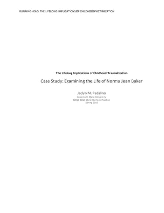 RUNNINGHEAD: THE LIFELONG IMPLICATIONSOFCHILDHOOD VICTIMIZATION
The Lifelong Implications of Childhood Traumatization
Case Study: Examining the Life of Norma Jean Baker
Jaclyn M. Padalino
Governor’s State University
SOCW 4102: Child Welfare Practice
Spring 2016
 