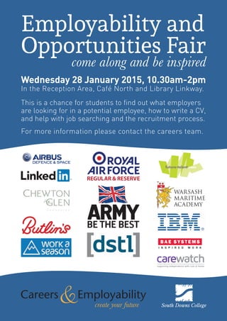 This is a chance for students to find out what employers
are looking for in a potential employee, how to write a CV,
and help with job searching and the recruitment process.
come along and be inspired
Wednesday 28 January 2015, 10.30am-2pm
In the Reception Area, Café North and Library Linkway.
create your future
Employability and
Opportunities Fair
For more information please contact the careers team.
 