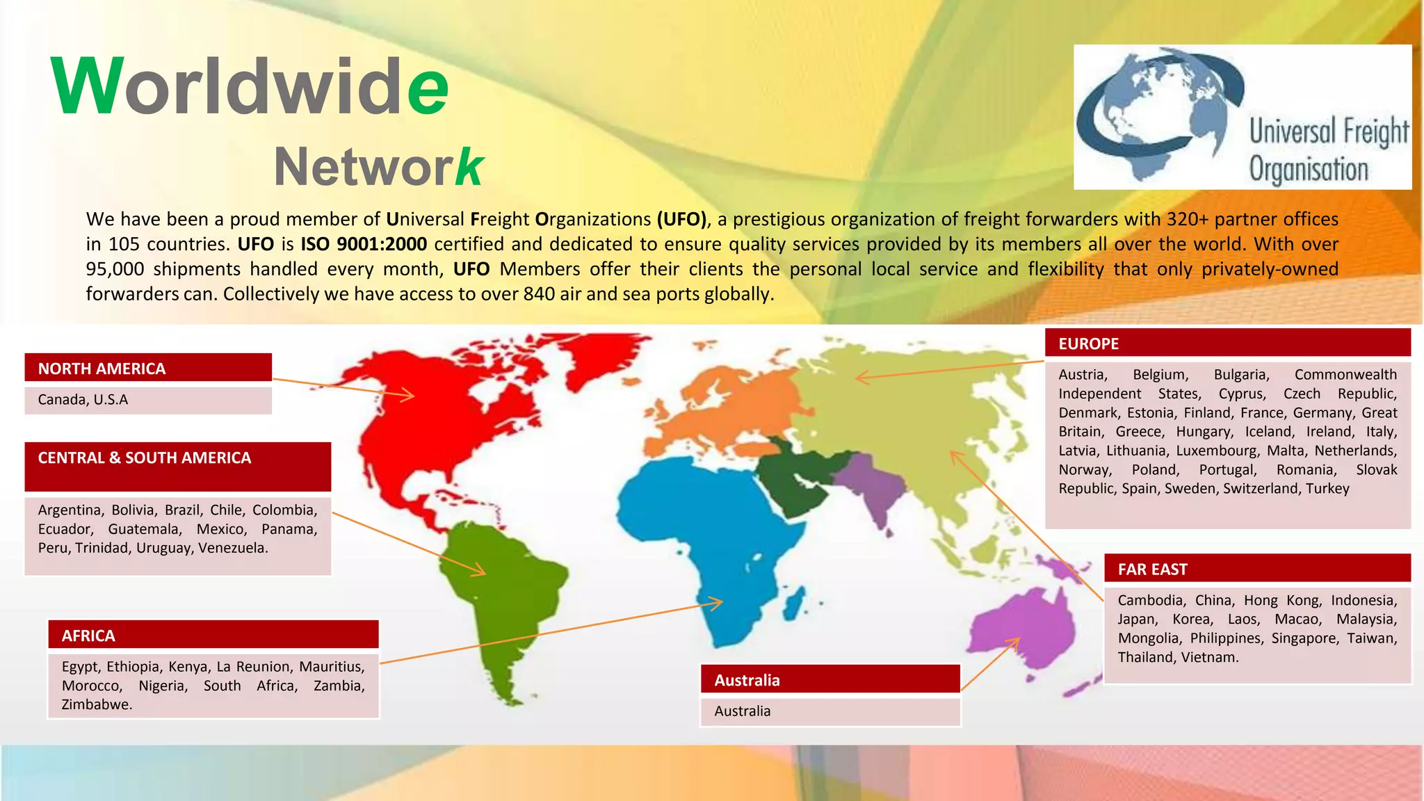Worldwide
Network
We have been a proud member of Universal Freight Organizations (UFO), a prestigious organization of freight forwarders with 320+ partner offices
in 105 countries. UFO is ISO 9001:2000 certified and dedicated to ensure quality services provided by its members all over the world. With over
95,000 shipments handled every month, UFO Members offer their clients the personal local service and flexibility that only privately-owned
forwarders can. Collectively we have access to over 840 air and sea ports globally.
NORTH AMERICA
Canada, U.S.A
CENTRAL & SOUTH AMERICA
Argentina, Bolivia, Brazil, Chile, Colombia,
Ecuador, Guatemala, Mexico, Panama,
Peru, Trinidad, Uruguay, Venezuela.
AFRICA
Egypt, Ethiopia, Kenya, La Reunion, Mauritius,
Morocco, Nigeria, South Africa, Zambia,
Zimbabwe.
Australia
Australia
FAR EAST
Cambodia, China, Hong Kong, Indonesia,
Japan, Korea, Laos, Macao, Malaysia,
Mongolia, Philippines, Singapore, Taiwan,
Thailand, Vietnam.
EUROPE
Austria, Belgium, Bulgaria, Commonwealth
Independent States, Cyprus, Czech Republic,
Denmark, Estonia, Finland, France, Germany, Great
Britain, Greece, Hungary, Iceland, Ireland, Italy,
Latvia, Lithuania, Luxembourg, Malta, Netherlands,
Norway, Poland, Portugal, Romania, Slovak
Republic, Spain, Sweden, Switzerland, Turkey
 
