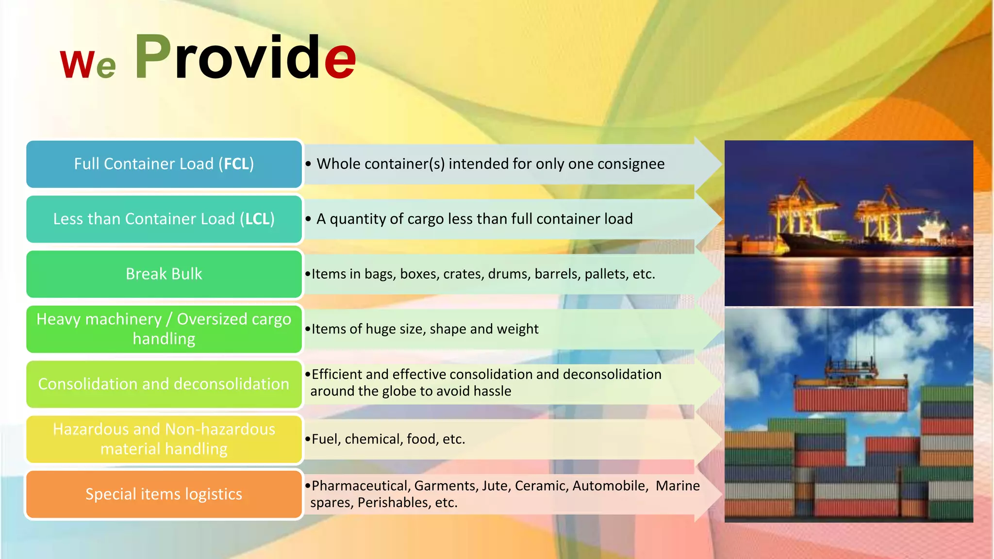 We Provide
• Whole container(s) intended for only one consigneeFull Container Load (FCL)
• A quantity of cargo less than full container loadLess than Container Load (LCL)
•Items in bags, boxes, crates, drums, barrels, pallets, etc.Break Bulk
•Items of huge size, shape and weight
Heavy machinery / Oversized cargo
handling
•Efficient and effective consolidation and deconsolidation
around the globe to avoid hassleConsolidation and deconsolidation
•Fuel, chemical, food, etc.
Hazardous and Non-hazardous
material handling
•Pharmaceutical, Garments, Jute, Ceramic, Automobile, Marine
spares, Perishables, etc.Special items logistics
 