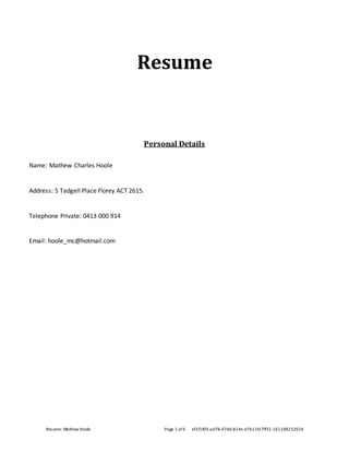 Resume: Mathew Hoole Page 1 of 6 ef1f18f3-ad78-47dd-814e-d7611fa7ff31-161108232616
Resume
Personal Details
Name: Mathew Charles Hoole
Address: 5 Tadgell Place Florey ACT 2615.
Telephone Private: 0413 000 914
Email: hoole_mc@hotmail.com
 