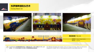 Corona Street Art
ơƽͷ
City Moments ΪơƲ߻ִһͷڹչ¡
׸ߣʮ׳ľ޷Ƴֱ˿ͼĺ̲⾳
City Moments developed and executed a street art concept for Corona, which was showcased at
Guangzhou for 3 months. The 36 x 4 meter design showcased the Corona SunSets beach vibe.
 