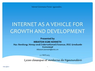 INTERNET AS A VEHICLE FOR
GROWTH AND DEVELOPMENT
Presented by
MBIATEM EGBE KENNETH
Msc. Banking, Money and International Finance, IRIC Graduate
Economist
Mbiatem.kenneth@antic.cm
Antic.@cm 1
Internet Governance Forum ngaoundere,
5-7 MAY,2015
Lycee classique et moderne de Ngaoundéré
 