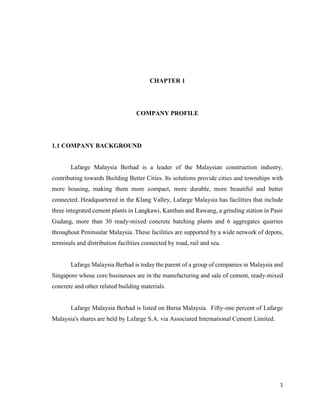 1
CHAPTER 1
COMPANY PROFILE
1.1 COMPANY BACKGROUND
Lafarge Malaysia Berhad is a leader of the Malaysian construction industry,
contributing towards Building Better Cities. Its solutions provide cities and townships with
more housing, making them more compact, more durable, more beautiful and better
connected. Headquartered in the Klang Valley, Lafarge Malaysia has facilities that include
three integrated cement plants in Langkawi, Kanthan and Rawang, a grinding station in Pasir
Gudang, more than 30 ready-mixed concrete batching plants and 6 aggregates quarries
throughout Peninsular Malaysia. These facilities are supported by a wide network of depots,
terminals and distribution facilities connected by road, rail and sea.
Lafarge Malaysia Berhad is today the parent of a group of companies in Malaysia and
Singapore whose core businesses are in the manufacturing and sale of cement, ready-mixed
concrete and other related building materials.
Lafarge Malaysia Berhad is listed on Bursa Malaysia. Fifty-one percent of Lafarge
Malaysia's shares are held by Lafarge S.A. via Associated International Cement Limited.
 