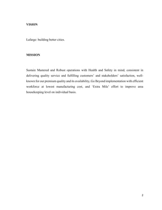 2
VISION
Lafarge: building better cities.
MISSION
Sustain Mastered and Robust operations with Health and Safety in mind, consistent in
delivering quality service and fulfilling customers’ and stakeholders’ satisfaction, well-
known for our premium quality and its availability, Go Beyond implementation with efficient
workforce at lowest manufacturing cost, and ‘Extra Mile’ effort to improve area
housekeeping level on individual basis.
 