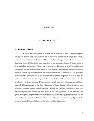 5
CHAPTER 2
COMPANY ACTIVITY
2.1 INTRODUCTION
Cement is a finely powdered mineral. In the presence of water, it will form a paste
which will harden with time, without air. It will even harden under water. This special
characteristic of cement is because addressed as hydraulic property and it is known as
hydraulic binder. Clinker is the main ingredient in the cement production. Gypsum added to
it to control the setting time. Clinker and gypsum grinded together to form Portland cement.
Sometimes, secondary ingredients added to form cement with additives. Some countries add
these secondary ingredients to make cements which have different qualities. The quality of
most cement is characterized by the requirement for special properties needed to meet the
end use of the concrete. Starting with the same clinker, different cement types can be
produced by different grinding. Decreasing the particle size gives a finer cement of higher
strength. Clinker appears in the form of granular nodules. During clinker formation, new
synthetic minerals appears namely calcium silicates and calcium aluminates which have
hydraulics properties. Clinkering takes place in the kiln department. In the preheater, hot
gases exiting the kiln pretreat the raw mix chemically and thermally. The rotary kiln is at the
center of clinker formation. The cooler then cools and quenches the clinker, and preheats the
combustion air. Figure 2.2 illustrates the process at kiln department.
 