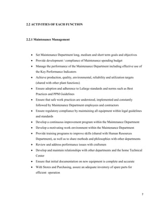 7
2.2 ACTIVITIES OF EACH FUNCTION
2.2.1 Maintenance Management
 Set Maintenance Department long, medium and short term goals and objectives
 Provide development / compliance of Maintenance spending budget
 Manage the performance of the Maintenance Department including effective use of
the Key Performance Indicators
 Achieve production, quality, environmental, reliability and utilization targets
(shared with other plant functions)
 Ensure adoption and adherence to Lafarge standards and norms such as Best
Practices and PPM Guidelines
 Ensure that safe work practices are understood, implemented and constantly
followed by Maintenance Department employees and contractors
 Ensure regulatory compliance by maintaining all equipment within legal guidelines
and standards
 Develop a continuous improvement program within the Maintenance Department
 Develop a motivating work environment within the Maintenance Department
 Provide training programs to improve skills (shared with Human Resources
Department), as well as to share methods and philosophies with other departments
 Review and address performance issues with craftsmen
 Develop and maintain relationships with other departments and the home Technical
Center
 Ensure that initial documentation on new equipment is complete and accurate
 With Stores and Purchasing, assure an adequate inventory of spare parts for
efficient operation
 