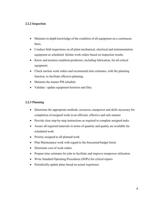 8
2.2.2 Inspection
 Maintain in-depth knowledge of the condition of all equipment on a continuous
basis.
 Conduct field inspections on all plant mechanical, electrical and instrumentation
equipment as scheduled. Initiate work orders based on inspection results.
 Know and monitor condition predictors, including lubrication, for all critical
equipment.
 Check unclear work orders and recommend time estimates, with the planning
function, to facilitate effective planning.
 Maintain the master PM schedule
 Validate / update equipment histories and files.
2.2.3 Planning
 Determine the appropriate methods, resources, manpower and skills necessary for
completion of assigned work in an efficient, effective and safe manner
 Provide clear step-by-step instructions as required to complete assigned tasks
 Assure all required materials in terms of quantity and quality are available for
scheduled work
 Priority assigned to all planned work
 Plan Maintenance work with regard to the forecasted budget limits
 Determine cost of work orders
 Prepare time estimates for jobs to facilitate and improve manpower utilization
 Write Standard Operating Procedures (SOPs) for critical repairs
 Periodically update plans based on actual experience
 
