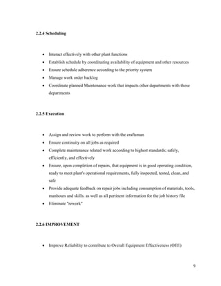 9
2.2.4 Scheduling
 Interact effectively with other plant functions
 Establish schedule by coordinating availability of equipment and other resources
 Ensure schedule adherence according to the priority system
 Manage work order backlog
 Coordinate planned Maintenance work that impacts other departments with those
departments
2.2.5 Execution
 Assign and review work to perform with the craftsman
 Ensure continuity on all jobs as required
 Complete maintenance related work according to highest standards; safely,
efficiently, and effectively
 Ensure, upon completion of repairs, that equipment is in good operating condition,
ready to meet plant's operational requirements, fully inspected, tested, clean, and
safe
 Provide adequate feedback on repair jobs including consumption of materials, tools,
manhours and skills. as well as all pertinent information for the job history file
 Eliminate "rework"
2.2.6 IMPROVEMENT
 Improve Reliability to contribute to Overall Equipment Effectiveness (OEE)
 