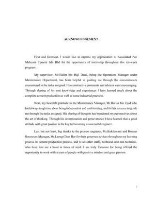 i
ACKNOWLEDGEMENT
First and foremost, I would like to express my appreciation to Associated Pan
Malaysia Cement Sdn Bhd for the opportunity of internship throughout this ten-week
program.
My supervisor, Mr.Halim bin Haji Daud, being the Operations Manager under
Maintenance Department, has been helpful in guiding me through the circumstances
encountered in the tasks assigned. His constructive comments and advices were encouraging.
Through sharing of his vast knowledge and experiences I have learned much about the
complete cement production as well as some industrial practices.
Next, my heartfelt gratitude to the Maintenance Manager, Mr.Harisa bin Ujud who
had always taught me about being independent and multitasking, and for his patience to guide
me through the tasks assigned. His sharing of thoughts has broadened my perspectives about
the art of thinking. Through his determination and perseverance I have learned that a good
attitude with great passion is the key to becoming a successful engineer.
Last but not least, big thanks to the process engineer, Ms.Kokilawani and Human
Resources Manager, Mr.Leong Chun Hor for their generous advices throughout my learning
process in cement production process, and to all other staffs, technical and non-technical,
who have lent me a hand in times of need. I am truly fortunate for being offered the
opportunity to work with a team of people with positive mindset and great passion.
 