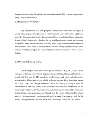 13
inspection is done when the machines are completely stopped. This is where measurements
of the components were taken.
3.2.2 Electrostatic Precipitator
High torque motors used with spur gear to transport dust articles that are trapped in
electrostatic precipitator through conveyor belt. Cam shaft is used with low speed high torque
motor for the hammer that vibrates the precipitator blocks by striking it. Spring mechanism
is used to absorb the excessive vibrations that can possibly damage the electric and electronic
components inside the coal reclaimer. Proximity sensor (capacitive) used as limit switch of
movable arms. Speed sensor is installed onto the raw mill conveyor belt to detect the speed
changes of the belt due to possible causes like belt disconnection, material overload or motor
failure.
3.2.3 Cement Laboratory Testing
Cement samples taken from various places namely silo 8, 9, 10, 11, and 12 and
subjected to chemical composition testing and mechanical testing. The cement from mill 5 is
mixed with fine sand for 240 seconds in an electric-powered mixer and subsequently
compressed for 120 seconds to form cuboids by Jolting Machine. Then, the mixture is dried
for 2 days, 7 days, and 28 days respectively, where the first day of drying is inside the
dehumidifier at 20o
C and soaked in the water bath with the same temperature for the
remaining drying time. After that, samples from 2, 7 and 28 days are subjected for mechanical
testing. Similarly, the cement powder obtained from the cement mill is tested for silicon
dioxide, calcium carbonate, aluminium oxide and iron oxide determined to check for the
quality clinker production. The table below shows the strength chart of the OPC cement.
 