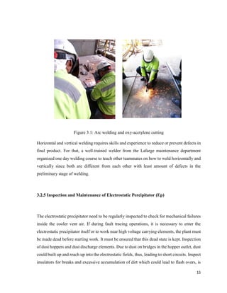 15
Figure 3.1: Arc welding and oxy-acetylene cutting
Horizontal and vertical welding requires skills and experience to reduce or prevent defects in
final product. For that, a well-trained welder from the Lafarge maintenance department
organized one day welding course to teach other teammates on how to weld horizontally and
vertically since both are different from each other with least amount of defects in the
preliminary stage of welding.
3.2.5 Inspection and Maintenance of Electrostatic Percipitator (Ep)
The electrostatic precipitator need to be regularly inspected to check for mechanical failures
inside the cooler vent air. If during fault tracing operations, it is necessary to enter the
electrostatic precipitator itself or to work near high voltage carrying elements, the plant must
be made dead before starting work. It must be ensured that this dead state is kept. Inspection
of dust hoppers and dust discharge elements. Due to dust on bridges in the hopper outlet, dust
could built up and reach up into the electrostatic fields, thus, leading to short circuits. Inspect
insulators for breaks and excessive accumulation of dirt which could lead to flash overs, is
 