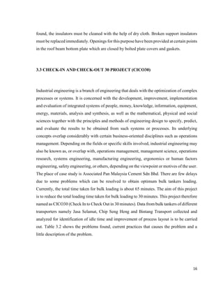16
found, the insulators must be cleaned with the help of dry cloth. Broken support insulators
must be replaced immediately. Openings for this purpose have been provided at certain points
in the roof beam bottom plate which are closed by bolted plate covers and gaskets.
3.3 CHECK-IN AND CHECK-OUT 30 PROJECT (CICO30)
Industrial engineering is a branch of engineering that deals with the optimization of complex
processes or systems. It is concerned with the development, improvement, implementation
and evaluation of integrated systems of people, money, knowledge, information, equipment,
energy, materials, analysis and synthesis, as well as the mathematical, physical and social
sciences together with the principles and methods of engineering design to specify, predict,
and evaluate the results to be obtained from such systems or processes. Its underlying
concepts overlap considerably with certain business-oriented disciplines such as operations
management. Depending on the fields or specific skills involved, industrial engineering may
also be known as, or overlap with, operations management, management science, operations
research, systems engineering, manufacturing engineering, ergonomics or human factors
engineering, safety engineering, or others, depending on the viewpoint or motives of the user.
The place of case study is Associated Pan Malaysia Cement Sdn Bhd. There are few delays
due to some problems which can be resolved to obtain optimum bulk tankers loading.
Currently, the total time taken for bulk loading is about 65 minutes. The aim of this project
is to reduce the total loading time taken for bulk loading to 30 minutes. This project therefore
named as CICO30 (Check In to Check Out in 30 minutes). Data from bulk tankers of different
transporters namely Jasa Selamat, Chip Seng Heng and Bintang Transport collected and
analyzed for identification of idle time and improvement of process layout is to be carried
out. Table 3.2 shows the problems found, current practices that causes the problem and a
little description of the problem.
 