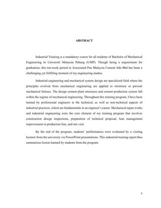 ii
ABSTRACT
Industrial Training is a mandatory course for all students of Bachelor of Mechanical
Engineering in Universiti Malaysia Pahang (UMP). Though being a requirement for
graduation, this ten-week period in Associated Pan Malaysia Cement Sdn Bhd has been a
challenging yet fulfilling moment of my engineering studies.
Industrial engineering and mechanical system design are specialized field where the
principles evolved from mechanical engineering are applied to minimize or prevent
mechanical failures. The design cement plant structures and cement production system fall
within the regime of mechanical engineering. Throughout this training program, I have been
trained by professional engineers in the technical, as well as non-technical aspects of
industrial practices, which are fundamentals in an engineer’s career. Mechanical repair works
and industrial engineering were the core element of my training program that involves
construction design inspections, preparation of technical proposal, lean management
improvement in production line, and site visit.
By the end of the program, students’ performances were evaluated by a visiting
lecturer from the university via PowerPoint presentations. This industrial training report thus
summarizes lesson learned by students from the program.
 