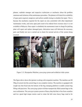 27
planner, methods manager and respective technicians or mechanics about the problem
statement and initiation of the maintenance procedure. The planner will check for availability
of spare parts required, manpower and earliest suitable timing to schedule the repair. This is
because the mechanics required for the repair are also committed with other department
maintenance works, and some spare parts need to be ordered from overseas since it is not
available in Malaysia. Once repair is scheduled, the maintenance team in charge for packing
plant will repair and replace damaged parts, lubrication team will lubricate the necessary
parts and finally test run is carried out to check for normal activity of the system being
resumed.
Figure 3.13: Rotopacker Machine, conveying system and welded air slide system
The figure above shows the operator working with rotopacker machine. The machine can fill
50kg of cement into the cement bags in one complete rotation. The machine is equipped with
weight tare that fixed onto the bottom of the bag clamping platform to enable cement bag
filling with precision. The conveying system will then transport the filled cement bags to the
next workstation. The conveyor system consists of heavy duty belt that is free from scratches
and low speed high torque motors used to rotate the belt since heavy bags need to be
 