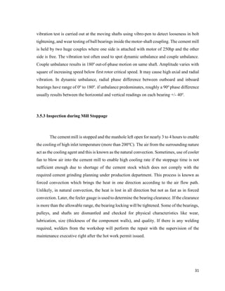 31
vibration test is carried out at the moving shafts using vibro-pen to detect looseness in bolt
tightening, and wear testing of ball bearings inside the motor-shaft coupling. The cement mill
is held by two huge couples where one side is attached with motor of 250hp and the other
side is free. The vibration test often used to spot dynamic unbalance and couple unbalance.
Couple unbalance results in 180o
out-of-phase motion on same shaft. Amplitude varies with
square of increasing speed below first rotor critical speed. It may cause high axial and radial
vibration. In dynamic unbalance, radial phase difference between outboard and inboard
bearings have range of 0o
to 180o
. if unbalance predominates, roughly a 90o
phase difference
usually results between the horizontal and vertical readings on each bearing +/- 40o
.
3.5.3 Inspection during Mill Stoppage
The cement mill is stopped and the manhole left open for nearly 3 to 4 hours to enable
the cooling of high inlet temperature (more than 200o
C). The air from the surrounding nature
act as the cooling agent and this is known as the natural convection. Sometimes, use of cooler
fan to blow air into the cement mill to enable high cooling rate if the stoppage time is not
sufficient enough due to shortage of the cement stock which does not comply with the
required cement grinding planning under production department. This process is known as
forced convection which brings the heat in one direction according to the air flow path.
Unlikely, in natural convection, the heat is lost in all direction but not as fast as in forced
convection. Later, the feeler gauge is used to determine the bearing clearance. If the clearance
is more than the allowable range, the bearing locking will be tightened. Some of the bearings,
pulleys, and shafts are dismantled and checked for physical characteristics like wear,
lubrication, size (thickness of the component walls), and quality. If there is any welding
required, welders from the workshop will perform the repair with the supervision of the
maintenance executive right after the hot work permit issued.
 