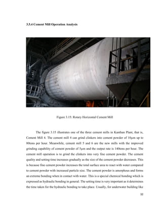 32
3.5.4 Cement Mill Operation Analysis
Figure 3.15: Rotary Horizontal Cement Mill
The figure 3.15 illustrates one of the three cement mills in Kanthan Plant, that is,
Cement Mill 4. The cement mill 4 can grind clinkers into cement powder of 10µm up to
80tons per hour. Meanwhile, cement mill 5 and 6 are the new mills with the improved
grinding capability of cement powder of 5µm and the output rate is 140tons per hour. The
cement mill operation is to grind the clinkers into very fine cement powder. The cement
quality and setting time increases gradually as the size of the cement powder decreases. This
is because fine cement powder increases the total surface area to react with water compared
to cement powder with increased particle size. The cement powder is amorphous and forms
an extreme bonding when in contact with water. This is a special chemical bonding which is
expressed as hydraulic bonding in general. The setting time is very important as it determines
the time taken for the hydraulic bonding to take place. Usually, for underwater building like
 