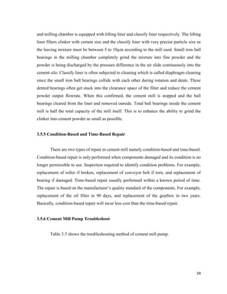 34
and milling chamber is equipped with lifting liner and classify liner respectively. The lifting
liner filters clinker with certain size and the classify liner with very precise particle size as
the leaving mixture must be between 5 to 10µm according to the mill used. Small iron ball
bearings in the milling chamber completely grind the mixture into fine powder and the
powder is being discharged by the pressure difference in the air slide continuously into the
cement silo. Classify liner is often subjected to cleaning which is called diaphragm cleaning
since the small iron ball bearings collide with each other during rotation and dents. These
dented bearings often get stuck into the clearance space of the filter and reduce the cement
powder output flowrate. When this confirmed, the cement mill is stopped and the ball
bearings cleared from the liner and removed outside. Total ball bearings inside the cement
mill is half the total capacity of the mill itself. This is to enhance the ability to grind the
clinker into cement powder as small as possible.
3.5.5 Condition-Based and Time-Based Repair
There are two types of repair in cement mill namely condition-based and time-based.
Condition-based repair is only performed when components damaged and its condition is no
longer permissible to use. Inspection required to identify condition problems. For example,
replacement of roller if broken, replacement of conveyor belt if torn, and replacement of
bearing if damaged. Time-based repair usually performed within a known period of time.
The repair is based on the manufacturer’s quality standard of the components. For example,
replacement of the oil filter in 90 days, and replacement of the gearbox in two years.
Basically, condition-based repair will incur less cost than the time-based repair.
3.5.6 Cement Mill Pump Troubleshoot
Table 3.5 shows the troubleshooting method of cement mill pump.
 