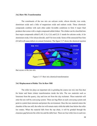 38
3.6.2 Raw Mix Transformation
The constituents of the raw mix are calcium oxide, silicon dioxide, iron oxide,
aluminium oxide and a little of magnesium oxide and sodium oxide. These chemicals
compounds combine with each other under favorable conditions to form 4 major final
products that comes with a single compound called clinker. The clinker can be classified into
four major compounds called C4AF, C3A, C2S, and C3S. C stands for calcium oxide, A for
aluminium oxide, S for silicon dioxide, and F for iron oxide. Some of the unreacted free-lime
(f-CaO) will cause defects in cement formation. The figure 3.17 shows the chemical reaction
that occurs in the raw mix.
Figure 3.17: Raw mix chemical transformation
3.6.3 Replacement of Roller Tire In Raw Mill
The roller tire plays an important role in grinding the coarse raw mix into fine dust
for better and faster clinker transformation inside the kiln. The raw materials such as
limestone from the quarry, clay and iron ore from the clay reclaimer. These materials will
enter the raw mill by conveying system. There are bag filters at each conveying system end
point to control dust emission and protect the environment. Once the raw material enters the
chamber of the raw mill, the roller tire will remain static while the table liner below the roller
tire rotates. When the material falls from the top chute, it will be grinded through the
clearance gap between the roller tire and the table liner. There are four roller tires in each raw
 