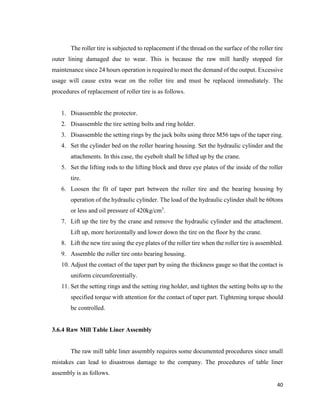 40
The roller tire is subjected to replacement if the thread on the surface of the roller tire
outer lining damaged due to wear. This is because the raw mill hardly stopped for
maintenance since 24 hours operation is required to meet the demand of the output. Excessive
usage will cause extra wear on the roller tire and must be replaced immediately. The
procedures of replacement of roller tire is as follows.
1. Disassemble the protector.
2. Disassemble the tire setting bolts and ring holder.
3. Disassemble the setting rings by the jack bolts using three M56 taps of the taper ring.
4. Set the cylinder bed on the roller bearing housing. Set the hydraulic cylinder and the
attachments. In this case, the eyebolt shall be lifted up by the crane.
5. Set the lifting rods to the lifting block and three eye plates of the inside of the roller
tire.
6. Loosen the fit of taper part between the roller tire and the bearing housing by
operation of the hydraulic cylinder. The load of the hydraulic cylinder shall be 60tons
or less and oil pressure of 420kg/cm3
.
7. Lift up the tire by the crane and remove the hydraulic cylinder and the attachment.
Lift up, more horizontally and lower down the tire on the floor by the crane.
8. Lift the new tire using the eye plates of the roller tire when the roller tire is assembled.
9. Assemble the roller tire onto bearing housing.
10. Adjust the contact of the taper part by using the thickness gauge so that the contact is
uniform circumferentially.
11. Set the setting rings and the setting ring holder, and tighten the setting bolts up to the
specified torque with attention for the contact of taper part. Tightening torque should
be controlled.
3.6.4 Raw Mill Table Liner Assembly
The raw mill table liner assembly requires some documented procedures since small
mistakes can lead to disastrous damage to the company. The procedures of table liner
assembly is as follows.
 