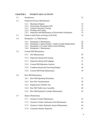 iv
CHAPTER 3 STUDENT SELF ACTIVITY
3.1 Introduction 12
3.2 Production Process Identification
3.2.1 Mechanical Repair 12
3.2.2 Electrostatic Precipitator (EP) 13
3.2.3 Cement Laboratory Testing 13
3.2.4 Welding and Cutting 14
3.2.5 Inspection and Maintenance of Electrostatic Precipitator 15
3.3 Check-in and Check-out Project (CICO30) 16
3.4 Rotopacker 1,2,3 Maintenance
3.4.1 Rotopacker 2 Maintenance 26
3.4.2 Rotopacker 3 Spout Number 1 Sadle Cylinder Replacement 28
3.4.3 Rotopacker 2/3 Loader Safety Guard Welding 28
3.4.4 Rotopacker 1 Maintenance 29
3.5 Cement Mill Maintenance
3.5.1 Silo Measurement 29
3.5.2 Inspection during mill running 30
3.5.3 Inspection during mill stoppage 31
3.5.4 Cement Mill Operation Analysis 32
3.5.5 Condition-based and Time-based Repair 34
3.5.6 Cement Mill Pump Maintenance 34
3.6 Raw Mill Maintenance
3.6.1 Raw Mill Operating Procedures 37
3.6.2 Raw Mix Transformation 38
3.6.3 Replacement of Roller Tire 38
3.6.4 Raw Mill Table Liner Assembly 40
3.6.5 Raw Mill Hydraulic Cylinder Maintenance 42
3.7 Quarry Maintenance
3.7.1 Gyratory Crusher Maintenance 43
3.7.2 Gyratory Crusher Lubrication Unit Maintenance 44
3.7.3 Gyratory Crusher Hydraulic System Maintenance 46
3.7.4 Limestone Stacker Inspection 47
 