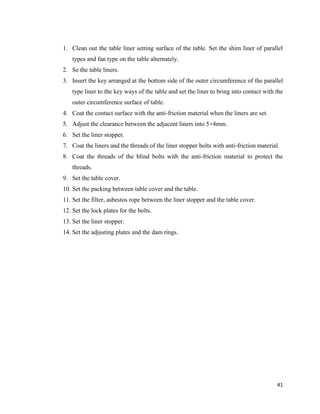 41
1. Clean out the table liner setting surface of the table. Set the shim liner of parallel
types and fan type on the table alternately.
2. Se the table liners.
3. Insert the key arranged at the bottom side of the outer circumference of the parallel
type liner to the key ways of the table and set the liner to bring into contact with the
outer circumference surface of table.
4. Coat the contact surface with the anti-friction material when the liners are set.
5. Adjust the clearance between the adjacent liners into 5+4mm.
6. Set the liner stopper.
7. Coat the liners and the threads of the liner stopper bolts with anti-friction material.
8. Coat the threads of the blind bolts with the anti-friction material to protect the
threads.
9. Set the table cover.
10. Set the packing between table cover and the table.
11. Set the filter, asbestos rope between the liner stopper and the table cover.
12. Set the lock plates for the bolts.
13. Set the liner stopper.
14. Set the adjusting plates and the dam rings.
 