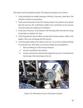 48
The stacker must be periodically checked. The inspection procedures are as follows.
1. Verify periodically the suitable fastening of all bolts, if necessary, fasten them. The
vibration would have loosened them.
2. Verify and set the position of the belt cleaning scrapers. Pay attention not to operate
dirty belt conveyor; this would bring to higher wears, solicitations on the conveyor
on the drive parts and a higher power absorption.
3. Verify and, if necessary, set the distance of the thrusting rollers from the rails, trying
to keep them at a distance of 3-5mm.
4. Verify frequently the state of rubber wear parts (belt cleaning scrapers, rubber of the
hopper). Their wear will damage the belt conveyor.
5. Verify the proper sliding of the wheels on the rails. An out-of-axis sliding will bring
to an elevated wear. When there is an incorrect sliding, they may depend on:
i. Rails assembling out of the foreseen tolerances.
ii. Incorrect assembling of the machine.
iii. Incorrect solicitation coming from the tripper belt conveyor. Avoid absolutely
that the edge of the wheel drags on the rail.
Figure 3.22: Steel bucket conveyor of limestone reclaimer
 