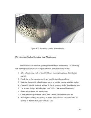 49
Figure 3.23: Secondary crusher inlet and outlet
3.7.5 Limestone Stacker Reduction Gear Maintenance
Limestone stacker reduction gear requires time-based maintenance. The following
steps are the procedures on how to repair reduction gear of limestone stacker.
1. After a functioning cycle of about 100 hours (running in), change the reduction
gear oil.
2. Check that on the magnetic cap for any metallic part of unusual size.
3. Make the change with oil and reducer warm, to ease the coming out of the sludge.
4. Clean with suitable products, advised by the oil producer, inside the reduction gear.
5. The next oil changes will take place each 2000 – 2500 hours of functioning.
6. Do not mix different oils among them.
7. Check periodically the levels (about once a month) and eventually fill up.
8. If during the checking the quantity of the fill up exceeds the 10% of the total oil
quantity in the reduction gear, verify the seal.
 