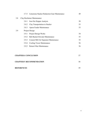 v
3.7.5 Limestone Stacker Reduction Gear Maintenance 49
3.8 Clay Reclaimer Maintenance
3.8.1 Iron Ore Hopper Analysis 50
3.8.2 Clay Transportation to Stacker 53
3.8.3 Apron Feeder Maintenance 53
3.9 Project Design
3.9.1 Project Design Works 54
3.9.2 Belt Bucket Elevator Maintenance 55
3.9.3 Cement Mill Air Separator Maintenance 55
3.9.4 Cooling Tower Maintenance 56
3.9.5 Return Filter Maintenance 56
CHAPTER 4 CONCLUSION 57
CHAPTER 5 RECOMMENDATION 58
REFERENCES 59
 