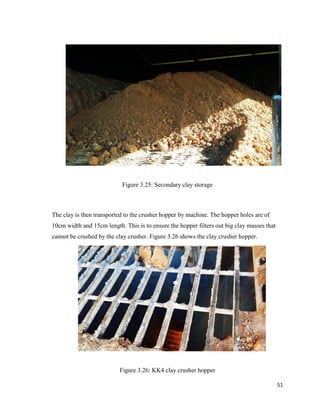 51
Figure 3.25: Secondary clay storage
The clay is then transported to the crusher hopper by machine. The hopper holes are of
10cm width and 15cm length. This is to ensure the hopper filters out big clay masses that
cannot be crushed by the clay crusher. Figure 3.26 shows the clay crusher hopper.
Figure 3.26: KK4 clay crusher hopper
 