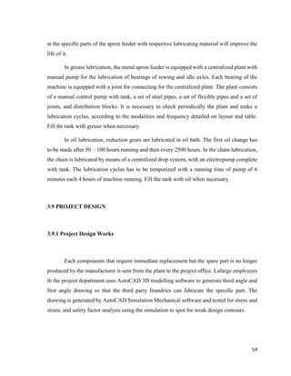 54
at the specific parts of the apron feeder with respective lubricating material will improve the
life of it.
In grease lubrication, the metal apron feeder is equipped with a centralized plant with
manual pump for the lubrication of bearings of towing and idle axles. Each bearing of the
machine is equipped with a joint for connecting for the centralized plant. The plant consists
of a manual control pump with tank, a set of steel pipes, a set of flexible pipes and a set of
joints, and distribution blocks. It is necessary to check periodically the plant and make a
lubrication cyclus, according to the modalities and frequency detailed on layout and table.
Fill thr tank with grease when necessary.
In oil lubrication, reduction gears are lubricated in oil bath. The first oil change has
to be made after 50 – 100 hours running and then every 2500 hours. In the chain lubrication,
the chain is lubricated by means of a centralized drop system, with an electropump complete
with tank. The lubrication cyclus has to be temporized with a running time of pump of 6
minutes each 4 hours of machine running. Fill the tank with oil when necessary.
3.9 PROJECT DESIGN
3.9.1 Project Design Works
Each components that require immediate replacement but the spare part is no longer
produced by the manufacturer is sent from the plant to the project office. Lafarge employees
ib the project department uses AutoCAD 3D modelling software to generate third angle and
first angle drawing so that the third party foundries can fabricate the specific part. The
drawing is generated by AutoCAD Simulation Mechanical software and tested for stress and
strain, and safety factor analysis using the simulation to spot for weak design contours.
 