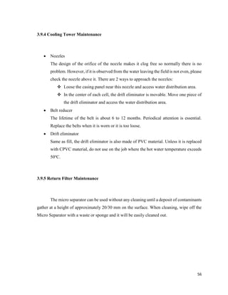 56
3.9.4 Cooling Tower Maintenance
 Nozzles
The design of the orifice of the nozzle makes it clog free so normally there is no
problem. However, if it is observed from the water leaving the field is not even, please
check the nozzle above it. There are 2 ways to approach the nozzles:
 Loose the casing panel near this nozzle and access water distribution area.
 In the center of each cell, the drift eliminator is movable. Move one piece of
the drift eliminator and access the water distribution area.
 Belt reducer
The lifetime of the belt is about 6 to 12 months. Periodical attention is essential.
Replace the belts when it is worn or it is too loose.
 Drift eliminator
Same as fill, the drift eliminator is also made of PVC material. Unless it is replaced
with CPVC material, do not use on the job where the hot water temperature exceeds
50o
C.
3.9.5 Return Filter Maintenance
The micro separator can be used without any cleaning until a deposit of contaminants
gather at a height of approximately 20/30 mm on the surface. When cleaning, wipe off the
Micro Separator with a waste or sponge and it will be easily cleaned out.
 