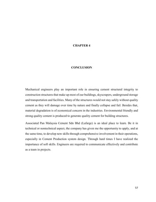 57
CHAPTER 4
CONCLUSION
Mechanical engineers play an important role in ensuring cement structural integrity to
construction structures that make up most of our buildings, skyscrapers, underground storage
and transportation and facilities. Many of the structures would not stay safely without quality
cement as they will damage over time by nature and finally collapse and fail. Besides that,
material degradation is of economical concern in the industries. Environmental friendly and
strong quality cement is produced to generate quality cement for building structures.
Associated Pan Malaysia Cement Sdn Bhd (Lafarge) is an ideal place to learn. Be it in
technical or nontechnical aspect, the company has given me the opportunity to apply, and at
the same time, to develop new skills through comprehensive involvement in their operations,
especially in Cement Production system design. Through hard times I have realized the
importance of soft skills. Engineers are required to communicate effectively and contribute
as a team in projects.
 